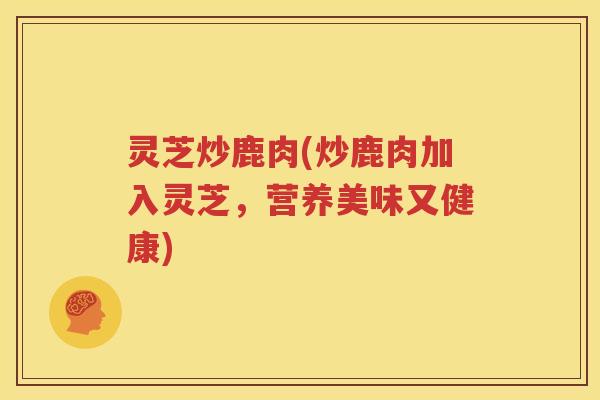 灵芝炒鹿肉(炒鹿肉加入灵芝，营养美味又健康)