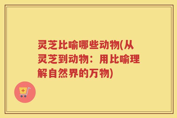 灵芝比喻哪些动物(从灵芝到动物：用比喻理解自然界的万物)