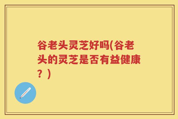 谷老头灵芝好吗(谷老头的灵芝是否有益健康？)