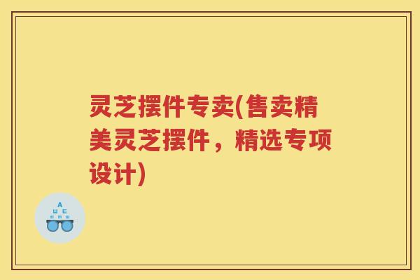 灵芝摆件专卖(售卖精美灵芝摆件，精选专项设计)