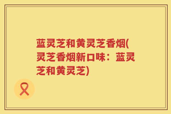 蓝灵芝和黄灵芝香烟(灵芝香烟新口味：蓝灵芝和黄灵芝)