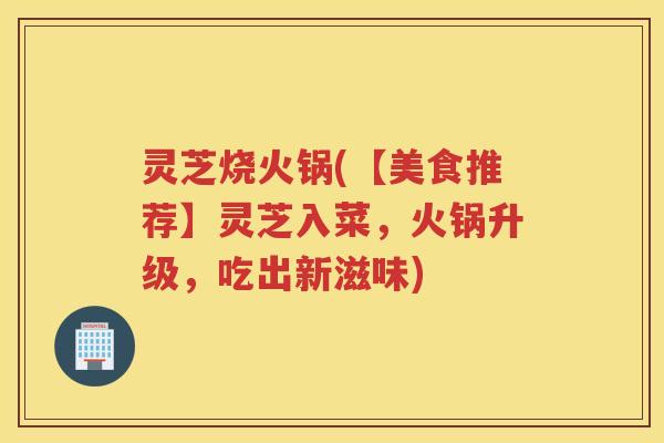 灵芝烧火锅(【美食推荐】灵芝入菜，火锅升级，吃出新滋味)
