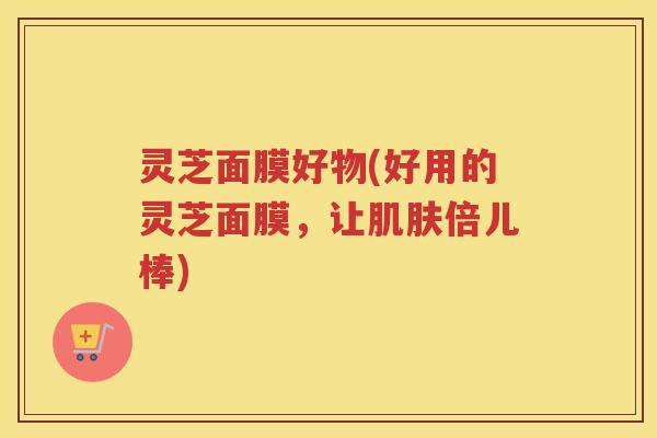 灵芝面膜好物(好用的灵芝面膜，让倍儿棒)