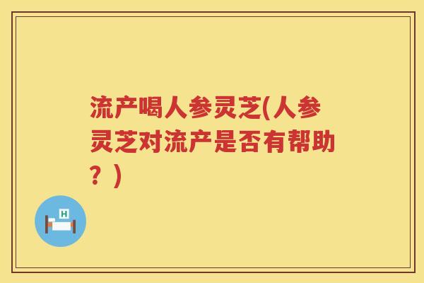 流产喝人参灵芝(人参灵芝对流产是否有帮助？)