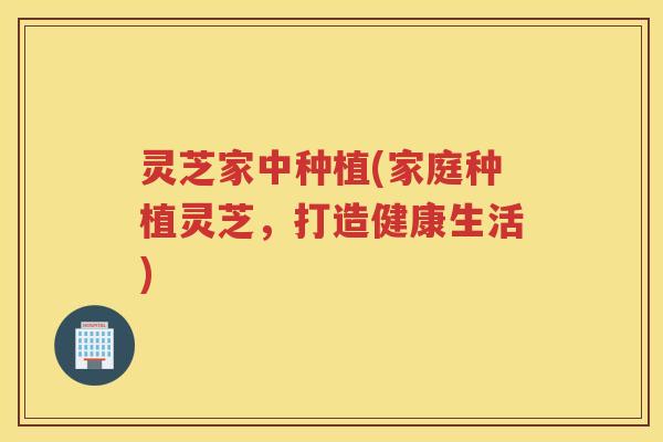 灵芝家中种植(家庭种植灵芝，打造健康生活)