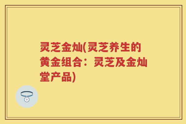 灵芝金灿(灵芝养生的黄金组合:灵芝及金灿堂产品) 灵芝金灿(灵芝养生的黄金组合:灵芝及金灿堂产品)