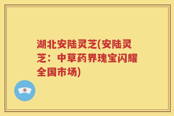 湖北安陆灵芝(安陆灵芝：中草药界瑰宝闪耀全国市场)