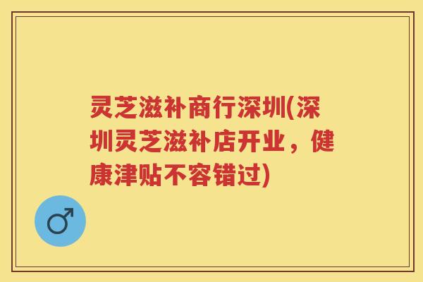 灵芝滋补商行深圳(深圳灵芝滋补店开业，健康津贴不容错过)