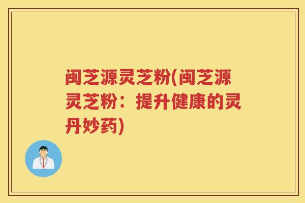 闽芝源灵芝粉(闽芝源灵芝粉:提升健康的灵丹妙药) 闽芝源灵芝粉(闽芝源灵芝粉:提升健康的灵丹妙药)