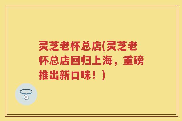 灵芝老杯总店(灵芝老杯总店回归上海，重磅推出新口味！)
