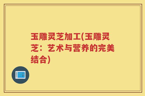 玉雕灵芝加工(玉雕灵芝：艺术与营养的完美结合)