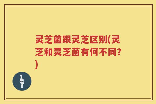 灵芝菌跟灵芝区别(灵芝和灵芝菌有何不同？)