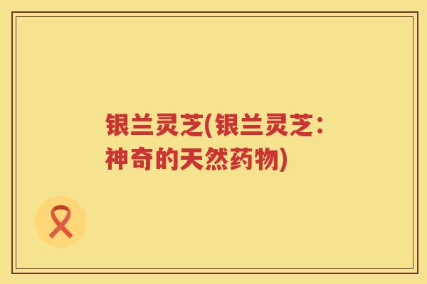 银兰灵芝(银兰灵芝：神奇的天然)