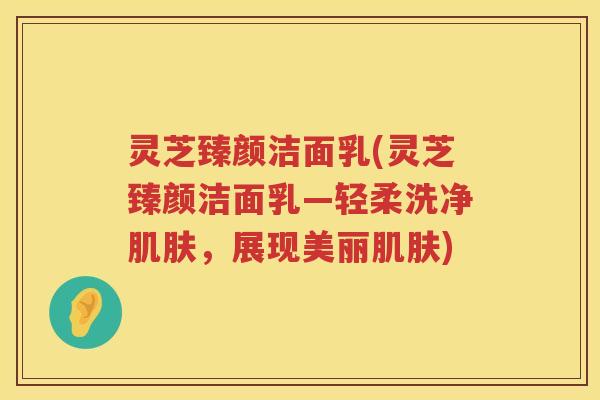 灵芝臻颜洁面乳(灵芝臻颜洁面乳—轻柔洗净,展现美丽) 灵芝臻颜洁面乳(灵芝臻颜洁面乳—轻柔洗净,展现美丽)