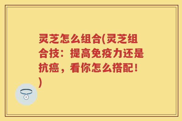 灵芝怎么组合(灵芝组合技：提高免疫力还是抗，看你怎么搭配！)