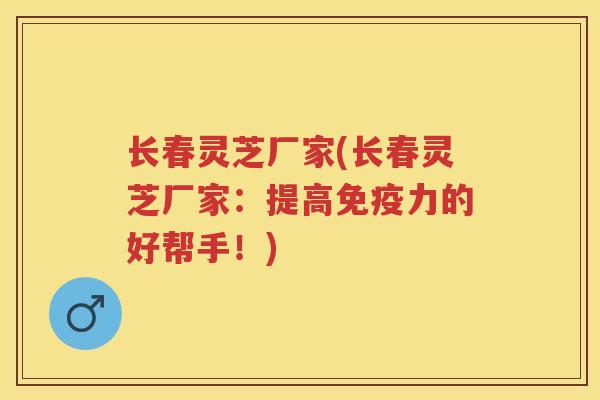 长春灵芝厂家(长春灵芝厂家：提高免疫力的好帮手！)