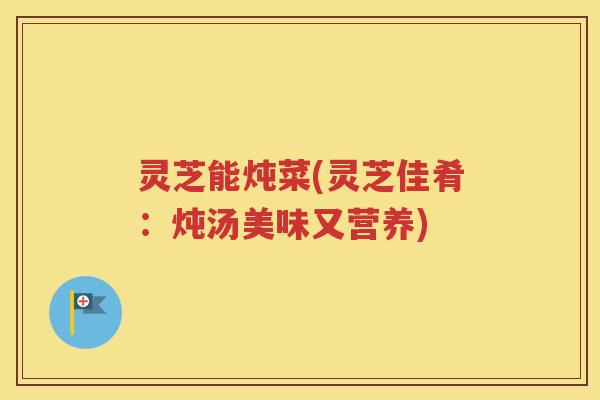 灵芝能炖菜(灵芝佳肴：炖汤美味又营养)