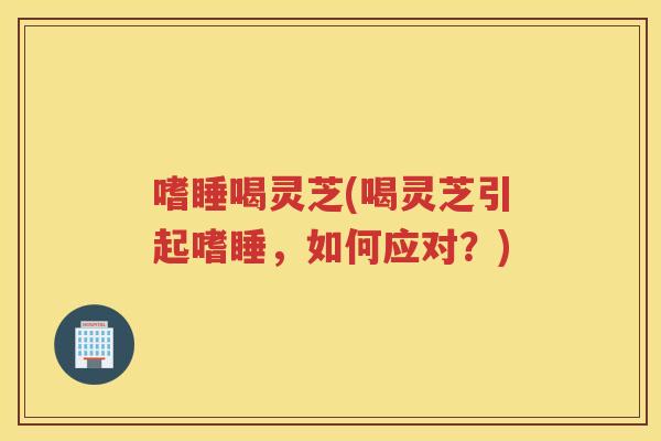 嗜睡喝灵芝(喝灵芝引起嗜睡，如何应对？)