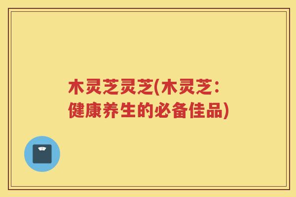 木灵芝灵芝(木灵芝：健康养生的必备佳品)
