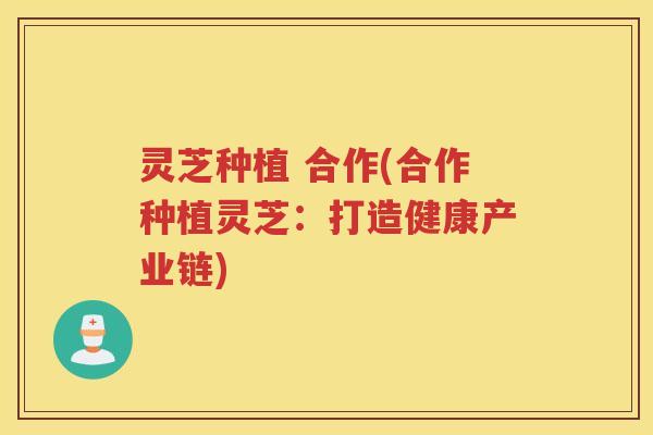 灵芝种植 合作(合作种植灵芝:打造健康产业链) 灵芝种植 合作(合作种植灵芝:打造健康产业链)