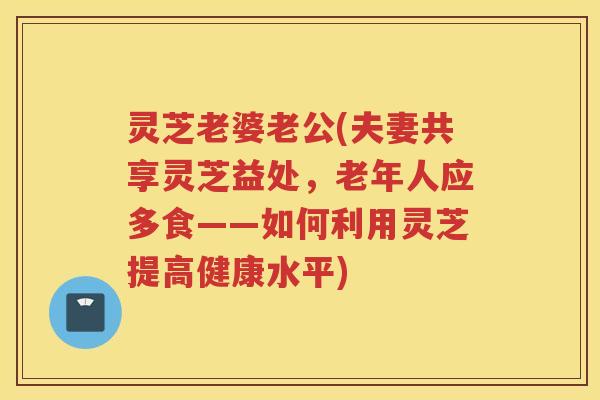 灵芝老婆老公(夫妻共享灵芝益处,老年人应多食——如何利用灵芝提高健康水平) 灵芝老婆老公(夫妻共享灵芝益处,老年人应多食——如何利用灵芝提高健康水平)