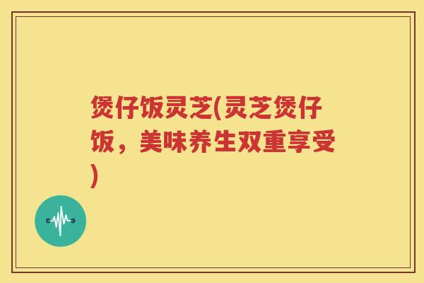 煲仔饭灵芝(灵芝煲仔饭,美味养生双重享受) 煲仔饭灵芝(灵芝煲仔饭,美味养生双重享受)