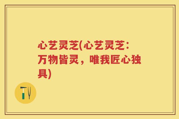 心艺灵芝(心艺灵芝：万物皆灵，唯我匠心独具)