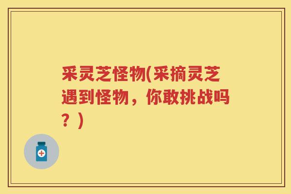 采灵芝怪物(采摘灵芝遇到怪物,你敢挑战吗?) 采灵芝怪物(采摘灵芝遇到怪物,你敢挑战吗?)