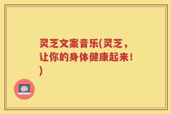 灵芝文案音乐(灵芝，让你的身体健康起来！)