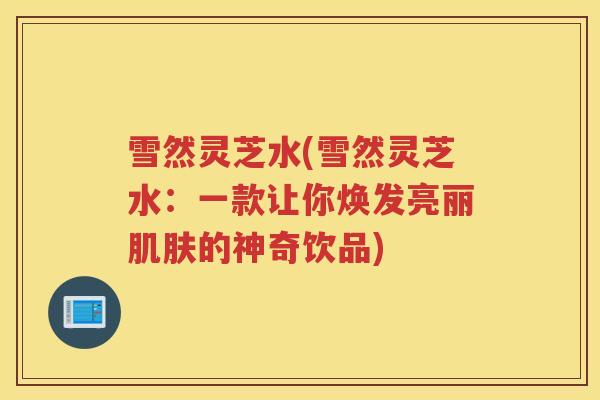 雪然灵芝水(雪然灵芝水：一款让你焕发亮丽的神奇饮品)