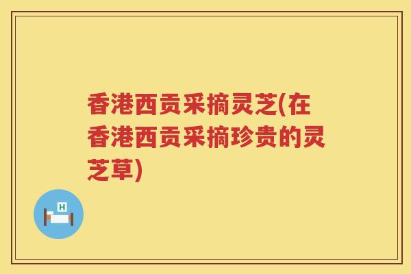 香港西贡采摘灵芝(在香港西贡采摘珍贵的灵芝草)