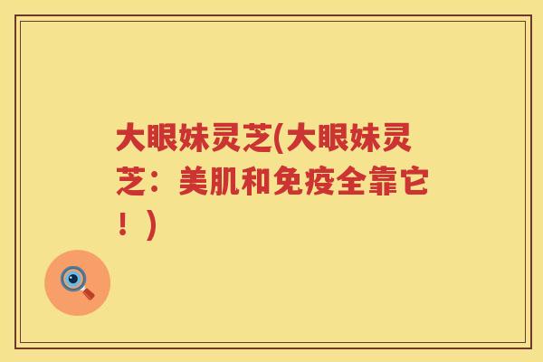 大眼妹灵芝(大眼妹灵芝：美肌和免疫全靠它！)