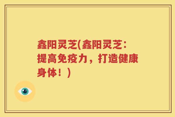 鑫阳灵芝(鑫阳灵芝：提高免疫力，打造健康身体！)