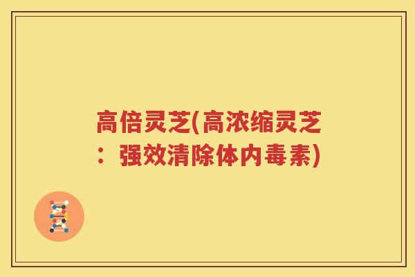 高倍灵芝(高浓缩灵芝：强效清除体内毒素)