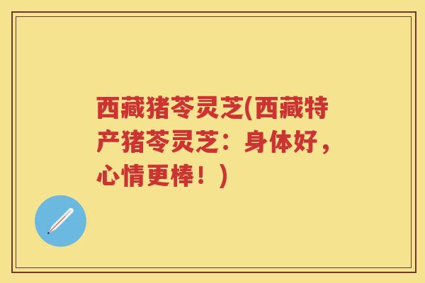 西藏猪苓灵芝(西藏特产猪苓灵芝：身体好，心情更棒！)
