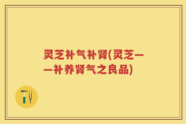 灵芝补(灵芝——补养气之良品) 灵芝补(灵芝——补养气之良品)