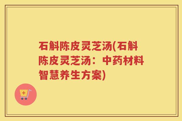 石斛陈皮灵芝汤(石斛陈皮灵芝汤：材料智慧养生方案)
