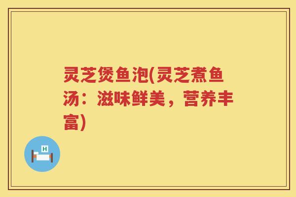 灵芝煲鱼泡(灵芝煮鱼汤：滋味鲜美，营养丰富)