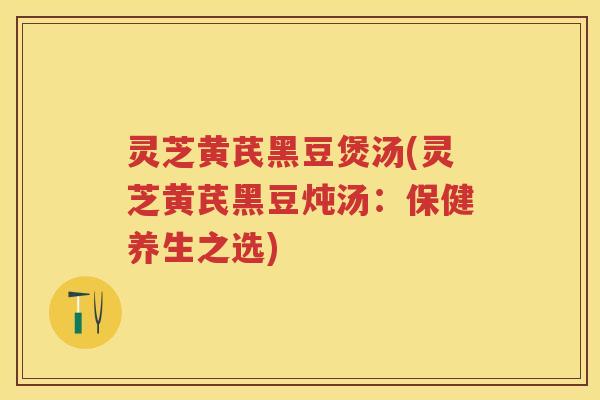 灵芝黄芪黑豆煲汤(灵芝黄芪黑豆炖汤：保健养生之选)
