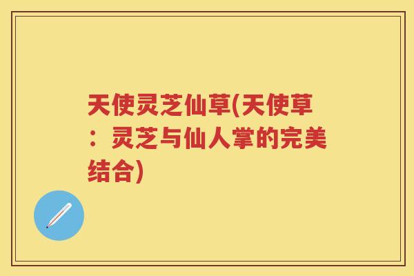 天使灵芝仙草(天使草：灵芝与仙人掌的完美结合)