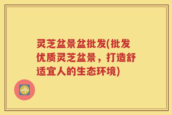 灵芝盆景盆批发(批发优质灵芝盆景,打造舒适宜人的生态环境) 灵芝盆景盆批发(批发优质灵芝盆景,打造舒适宜人的生态环境)