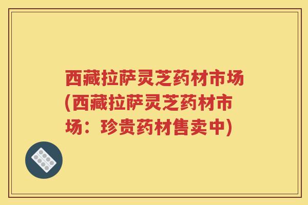 西藏拉萨灵芝药材市场(西藏拉萨灵芝药材市场:珍贵药材售卖中) 西藏拉萨灵芝药材市场(西藏拉萨灵芝药材市场:珍贵药材售卖中)