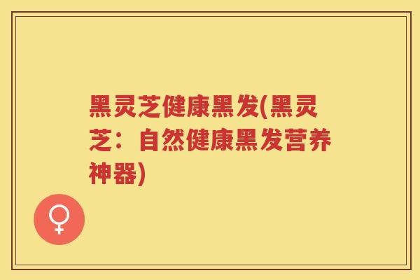 黑灵芝健康黑发(黑灵芝：自然健康黑发营养神器)