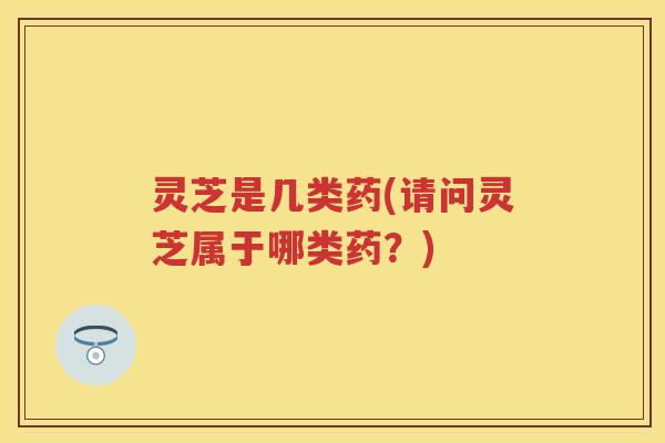 灵芝是几类药(请问灵芝属于哪类药？)
