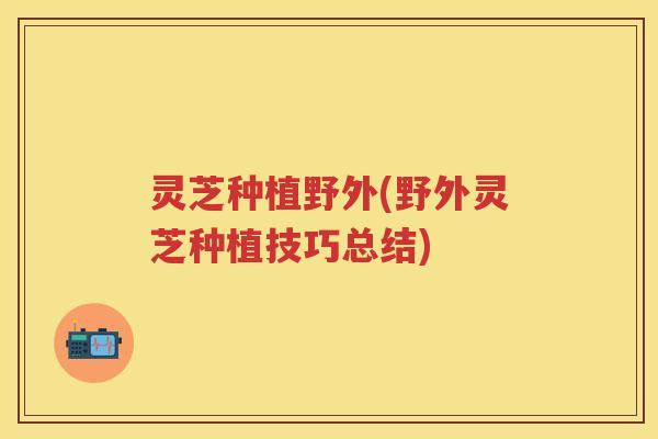 灵芝种植野外(野外灵芝种植技巧总结)