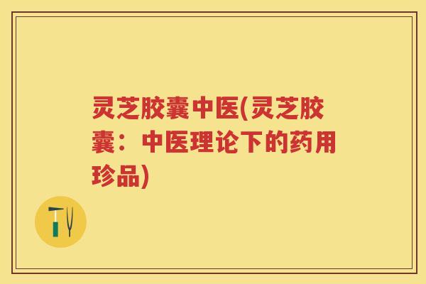 灵芝胶囊中医(灵芝胶囊：中医理论下的药用珍品)
