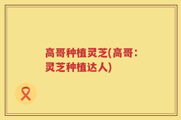 高哥种植灵芝(高哥：灵芝种植达人)