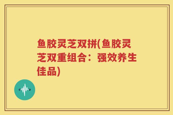 鱼胶灵芝双拼(鱼胶灵芝双重组合:强效养生佳品) 鱼胶灵芝双拼(鱼胶灵芝双重组合:强效养生佳品)