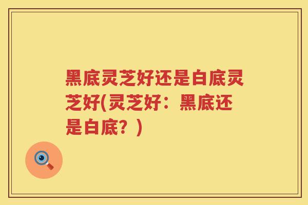 黑底灵芝好还是白底灵芝好(灵芝好:黑底还是白底?) 黑底灵芝好还是白底灵芝好(灵芝好:黑底还是白底?)
