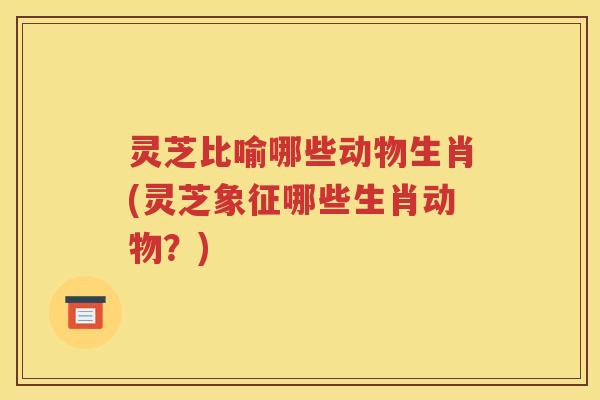 灵芝比喻哪些动物生肖(灵芝象征哪些生肖动物？)